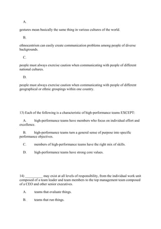 A.
gestures mean basically the same thing in various cultures of the world.
B.
ethnocentrism can easily create communication problems among people of diverse
backgrounds.
C.
people must always exercise caution when communicating with people of different
national cultures.
D.
people must always exercise caution when communicating with people of different
geographical or ethnic groupings within one country.
13) Each of the following is a characteristic of high-performance teams EXCEPT:
A. high-performance teams have members who focus on individual effort and
excellence.
B. high-performance teams turn a general sense of purpose into specific
performance objectives.
C. members of high-performance teams have the right mix of skills.
D. high-performance teams have strong core values.
14) __________ may exist at all levels of responsibility, from the individual work unit
composed of a team leader and team members to the top management team composed
of a CEO and other senior executives.
A. teams that evaluate things.
B. teams that run things.
 