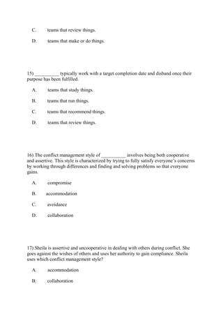 C. teams that review things.
D. teams that make or do things.
15) __________ typically work with a target completion date and disband once their
purpose has been fulfilled.
A. teams that study things.
B. teams that run things.
C. teams that recommend things.
D. teams that review things.
16) The conflict management style of __________ involves being both cooperative
and assertive. This style is characterized by trying to fully satisfy everyone’s concerns
by working through differences and finding and solving problems so that everyone
gains.
A. compromise
B. accommodation
C. avoidance
D. collaboration
17) Sheila is assertive and uncooperative in dealing with others during conflict. She
goes against the wishes of others and uses her authority to gain compliance. Sheila
uses which conflict management style?
A. accommodation
B. collaboration
 