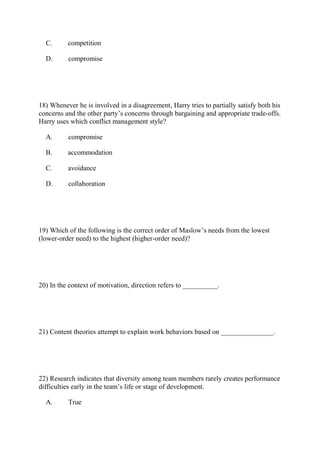 C. competition
D. compromise
18) Whenever he is involved in a disagreement, Harry tries to partially satisfy both his
concerns and the other party’s concerns through bargaining and appropriate trade-offs.
Harry uses which conflict management style?
A. compromise
B. accommodation
C. avoidance
D. collaboration
19) Which of the following is the correct order of Maslow’s needs from the lowest
(lower-order need) to the highest (higher-order need)?
20) In the context of motivation, direction refers to __________.
21) Content theories attempt to explain work behaviors based on _______________.
22) Research indicates that diversity among team members rarely creates performance
difficulties early in the team’s life or stage of development.
A. True
 