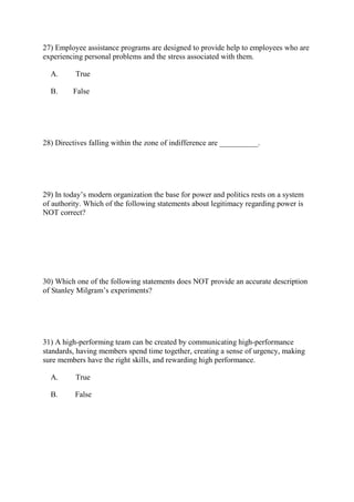 27) Employee assistance programs are designed to provide help to employees who are
experiencing personal problems and the stress associated with them.
A. True
B. False
28) Directives falling within the zone of indifference are __________.
29) In today’s modern organization the base for power and politics rests on a system
of authority. Which of the following statements about legitimacy regarding power is
NOT correct?
30) Which one of the following statements does NOT provide an accurate description
of Stanley Milgram’s experiments?
31) A high-performing team can be created by communicating high-performance
standards, having members spend time together, creating a sense of urgency, making
sure members have the right skills, and rewarding high performance.
A. True
B. False
 
