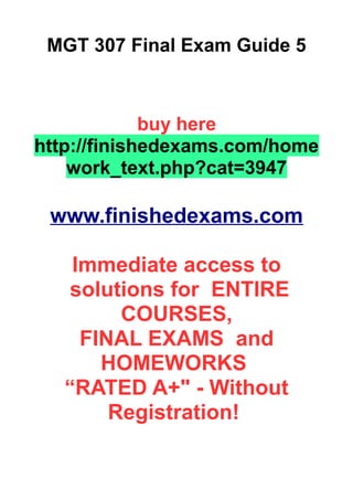 MGT 307 Final Exam Guide 5
buy here
http://finishedexams.com/home
work_text.php?cat=3947
www.finishedexams.com
Immediate access to
solutions for ENTIRE
COURSES,
FINAL EXAMS and
HOMEWORKS
“RATED A+" - Without
Registration!
 
