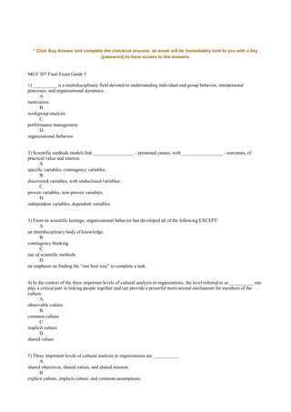 * Click Buy Answer and complete the checkout process, an email will be immediately sent to you with a key
(password) to have access to the answers.
MGT 307 Final Exam Guide 5
1) __________ is a multidisciplinary field devoted to understanding individual and group behavior, interpersonal
processes, and organizational dynamics.
A.
motivation.
B.
workgroup analysis.
C.
performance management.
D.
organizational behavior.
2) Scientific methods models link _________________ - presumed causes, with _________________ - outcomes, of
practical value and interest.
A.
specific variables, contingency variables.
B.
discovered variables, with undisclosed variables.
C.
proven variables, non-proven variables.
D.
independent variables, dependent variables.
3) From its scientific heritage, organizational behavior has developed all of the following EXCEPT:
A.
an interdisciplinary body of knowledge.
B.
contingency thinking.
C.
use of scientific methods.
D.
an emphasis on finding the “one best way” to complete a task.
4) In the context of the three important levels of cultural analysis in organizations, the level referred to as __________ can
play a critical part in linking people together and can provide a powerful motivational mechanism for members of the
culture.
A.
observable culture
B.
common culture
C.
implicit culture
D.
shared values
5) Three important levels of cultural analysis in organizations are __________.
A.
shared objectives, shared values, and shared mission.
B.
explicit culture, implicit culture, and common assumptions.
 