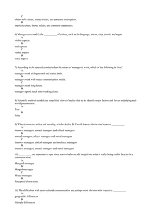 C.
observable culture, shared values, and common assumptions.
D.
implicit culture, shared values, and common experiences.
6) Managers can modify the __________ of culture, such as the language, stories, rites, rituals, and sagas.
A.
visible aspects
B.
oral aspects
C.
verbal aspects
D.
vocal aspects
7) According to the research conducted on the nature of managerial work, which of the following is false?
A.
managers work at fragmented and varied tasks.
B.
managers work with many communication media.
C.
managers work long hours.
D.
managers spend much time working alone.
8) Scientific methods models are simplified views of reality that try to identify major factors and forces underlying real-
world phenomenon.
A.
True
B.
False
9) When it comes to ethics and morality, scholar Archie B. Carroll draws a distinction between __________.
A.
immoral managers, amoral managers and ethical managers
B.
amoral managers, ethical managers and moral managers
C.
immoral managers, ethical managers and unethical managers
D.
immoral managers, amoral managers and moral managers
10) __________ are important to spot since non-verbals can add insight into what is really being said in face-to-face
communication.
A.
Mangled messages.
B.
Merged messages.
C.
Mixed messages.
D.
Perceptual distractions.
11) The difficulties with cross-cultural communication are perhaps most obvious with respect to __________.
A.
geographic differences
B.
lifestyle differences
 