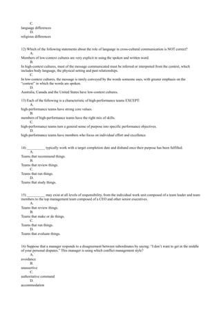 C.
language differences
D.
religious differences
12) Which of the following statements about the role of language in cross-cultural communication is NOT correct?
A.
Members of low-context cultures are very explicit in using the spoken and written word.
B.
In high-context cultures, must of the message communicated must be inferred or interpreted from the context, which
includes body language, the physical setting and past relationships.
C.
In low-context cultures, the message is rarely conveyed by the words someone uses, with greater emphasis on the
“context” in which the words are spoken.
D.
Australia, Canada and the United States have low-context cultures.
13) Each of the following is a characteristic of high-performance teams EXCEPT:
A.
high-performance teams have strong core values.
B.
members of high-performance teams have the right mix of skills.
C.
high-performance teams turn a general sense of purpose into specific performance objectives.
D.
high-performance teams have members who focus on individual effort and excellence.
14) __________ typically work with a target completion date and disband once their purpose has been fulfilled.
A.
Teams that recommend things.
B.
Teams that review things.
C.
Teams that run things.
D.
Teams that study things.
15) __________ may exist at all levels of responsibility, from the individual work unit composed of a team leader and team
members to the top management team composed of a CEO and other senior executives.
A.
Teams that review things.
B.
Teams that make or do things.
C.
Teams that run things.
D.
Teams that evaluate things.
16) Suppose that a manager responds to a disagreement between subordinates by saying: “I don’t want to get in the middle
of your personal disputes.” This manager is using which conflict management style?
A.
avoidance
B.
unassertive
C.
authoritative command
D.
accommodation
 