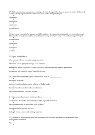 17) Sheila is assertive and uncooperative in dealing with others during conflict. She goes against the wishes of others and
uses her authority to gain compliance. Sheila uses which conflict management style?
A.
competition
B.
compromise
C.
collaboration
D.
accommodation
18) Ken is being cooperative but unassertive with his employees during a conflict situation. He tries to smooth over their
differences but it only produces a false sense of harmony among them. Ken is using which conflict management style?
A.
accommodation
B.
compromise
C.
competition
D.
avoidance
19) Process theories focus on _________________.
A.
when a person will react to specific management styles.
B.
who will be a more appropriate manager for an employee.
C.
why a person decides to behave in a certain way relative to available rewards and work opportunities.
D.
how a person will respond to types of leadership direction.
20) Content theories attempt to explain work behaviors based on _______________.
A.
perceptions on-the-job.
B.
pathways to need satisfaction and the influence of blocked needs.
C.
the impact of individual ethics on business decisions.
D.
the relationship between values and attitudes.
21) In the context of motivation, persistence refers to __________.
A.
an individual’s choice when presented with a number of possible alternatives.
B.
the different needs that an individual is trying to satisfy.
C.
the amount of effort a person puts forth.
D.
the length of time a person sticks with a given action.
22) Unlocking the full potential of teams and teamwork rich in diversity is one of the great advantages of high-
performance organizations.
A.
True
B.
 