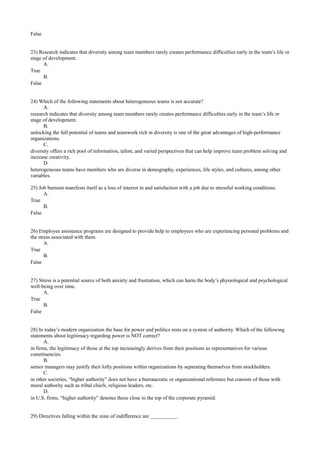 False
23) Research indicates that diversity among team members rarely creates performance difficulties early in the team’s life or
stage of development.
A.
True
B.
False
24) Which of the following statements about heterogeneous teams is not accurate?
A.
research indicates that diversity among team members rarely creates performance difficulties early in the team’s life or
stage of development.
B.
unlocking the full potential of teams and teamwork rich in diversity is one of the great advantages of high-performance
organizations.
C.
diversity offers a rich pool of information, talent, and varied perspectives that can help improve team problem solving and
increase creativity.
D.
heterogeneous teams have members who are diverse in demography, experiences, life styles, and cultures, among other
variables.
25) Job burnout manifests itself as a loss of interest in and satisfaction with a job due to stressful working conditions.
A.
True
B.
False
26) Employee assistance programs are designed to provide help to employees who are experiencing personal problems and
the stress associated with them.
A.
True
B.
False
27) Stress is a potential source of both anxiety and frustration, which can harm the body’s physiological and psychological
well-being over time.
A.
True
B.
False
28) In today’s modern organization the base for power and politics rests on a system of authority. Which of the following
statements about legitimacy regarding power is NOT correct?
A.
in firms, the legitimacy of those at the top increasingly derives from their positions as representatives for various
constituencies.
B.
senior managers may justify their lofty positions within organizations by separating themselves from stockholders.
C.
in other societies, “higher authority” does not have a bureaucratic or organizational reference but consists of those with
moral authority such as tribal chiefs, religious leaders, etc.
D.
in U.S. firms, “higher authority” denotes those close to the top of the corporate pyramid.
29) Directives falling within the zone of indifference are __________.
 
