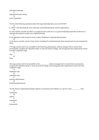 individual leadership
C.
organizational goal setting
D.
power negotiation
36) All of the following statements about full-range leadership theory are true EXCEPT:
A.
C. FRLT is fast becoming the most commonly used leadership theory used by organizations.
B.
D. some scholars consider the FRLT as an approach that could serve as a general leadership model that would trim or
eliminate the numerous models now emphasized today.
C.
B. the approach is built around revisions to Bass’ Multifactor Leadership Questionnaire.
D.
A. the theory currently consists of nine factors including five transformational, three transactional one non-transactional
factor.
37) Large systems tend to be susceptible to the boiled frog phenomenon, wherein managers fail to monitor their
environments, recognize the important trends, or sense the need for change, and consequently their organizations slowly
lose their competitive edge.
A.
True
B.
False
38) Large systems tend to be susceptible to the __________, wherein managers fail to monitor their environments,
recognize the important trends, or sense the need for change, and consequently their organizations slowly lose their
competitive edge.
A.
impatience trap
B.
immobility trap
C.
proactive phenomenon
D.
boiled frog phenomenon
39) The obvious organizational design response to uncertainty and volatility is to opt for a more __________ form.
A.
mechanistic
B.
organic
C.
centralized
D.
bureaucratic
 
