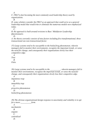A.
C. FRLT is fast becoming the most commonly used leadership theory used by
organizations.
B.
D. some scholars consider the FRLT as an approach that could serve as a general
leadership model that would trim or eliminate the numerous models now emphasized
today.
C.
B. the approach is built around revisions to Bass’ Multifactor Leadership
Questionnaire.
D.
A. the theory currently consists of nine factors including five transformational, three
transactional one non-transactional factor.
37) Large systems tend to be susceptible to the boiled frog phenomenon, wherein
managers fail to monitor their environments, recognize the important trends, or sense
the need for change, and consequently their organizations slowly lose their
competitive edge.
A.
True
B.
False
38) Large systems tend to be susceptible to the __________, wherein managers fail to
monitor their environments, recognize the important trends, or sense the need for
change, and consequently their organizations slowly lose their competitive edge.
A.
impatience trap
B.
immobility trap
C.
proactive phenomenon
D.
boiled frog phenomenon
39) The obvious organizational design response to uncertainty and volatility is to opt
for a more __________ form.
A.
mechanistic
B.
organic
C.
centralized
D.
 