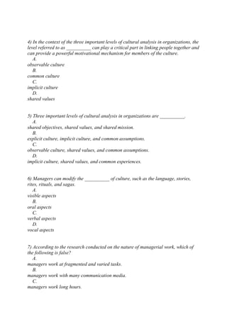 4) In the context of the three important levels of cultural analysis in organizations, the
level referred to as __________ can play a critical part in linking people together and
can provide a powerful motivational mechanism for members of the culture.
A.
observable culture
B.
common culture
C.
implicit culture
D.
shared values
5) Three important levels of cultural analysis in organizations are __________.
A.
shared objectives, shared values, and shared mission.
B.
explicit culture, implicit culture, and common assumptions.
C.
observable culture, shared values, and common assumptions.
D.
implicit culture, shared values, and common experiences.
6) Managers can modify the __________ of culture, such as the language, stories,
rites, rituals, and sagas.
A.
visible aspects
B.
oral aspects
C.
verbal aspects
D.
vocal aspects
7) According to the research conducted on the nature of managerial work, which of
the following is false?
A.
managers work at fragmented and varied tasks.
B.
managers work with many communication media.
C.
managers work long hours.
 