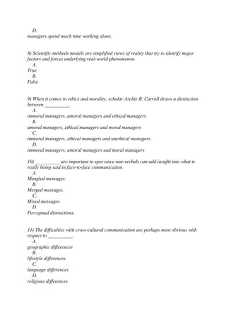 D.
managers spend much time working alone.
8) Scientific methods models are simplified views of reality that try to identify major
factors and forces underlying real-world phenomenon.
A.
True
B.
False
9) When it comes to ethics and morality, scholar Archie B. Carroll draws a distinction
between __________.
A.
immoral managers, amoral managers and ethical managers
B.
amoral managers, ethical managers and moral managers
C.
immoral managers, ethical managers and unethical managers
D.
immoral managers, amoral managers and moral managers
10) __________ are important to spot since non-verbals can add insight into what is
really being said in face-to-face communication.
A.
Mangled messages.
B.
Merged messages.
C.
Mixed messages.
D.
Perceptual distractions.
11) The difficulties with cross-cultural communication are perhaps most obvious with
respect to __________.
A.
geographic differences
B.
lifestyle differences
C.
language differences
D.
religious differences
 
