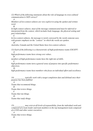 12) Which of the following statements about the role of language in cross-cultural
communication is NOT correct?
A.
Members of low-context cultures are very explicit in using the spoken and written
word.
B.
In high-context cultures, must of the message communicated must be inferred or
interpreted from the context, which includes body language, the physical setting and
past relationships.
C.
In low-context cultures, the message is rarely conveyed by the words someone uses,
with greater emphasis on the “context” in which the words are spoken.
D.
Australia, Canada and the United States have low-context cultures.
13) Each of the following is a characteristic of high-performance teams EXCEPT:
A.
high-performance teams have strong core values.
B.
members of high-performance teams have the right mix of skills.
C.
high-performance teams turn a general sense of purpose into specific performance
objectives.
D.
high-performance teams have members who focus on individual effort and excellence.
14) __________ typically work with a target completion date and disband once their
purpose has been fulfilled.
A.
Teams that recommend things.
B.
Teams that review things.
C.
Teams that run things.
D.
Teams that study things.
15) __________ may exist at all levels of responsibility, from the individual work unit
composed of a team leader and team members to the top management team composed
of a CEO and other senior executives.
A.
Teams that review things.
B.
 