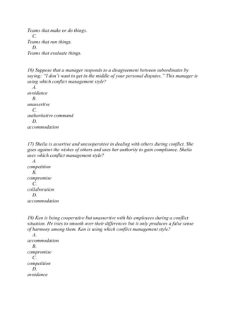 Teams that make or do things.
C.
Teams that run things.
D.
Teams that evaluate things.
16) Suppose that a manager responds to a disagreement between subordinates by
saying: “I don’t want to get in the middle of your personal disputes.” This manager is
using which conflict management style?
A.
avoidance
B.
unassertive
C.
authoritative command
D.
accommodation
17) Sheila is assertive and uncooperative in dealing with others during conflict. She
goes against the wishes of others and uses her authority to gain compliance. Sheila
uses which conflict management style?
A.
competition
B.
compromise
C.
collaboration
D.
accommodation
18) Ken is being cooperative but unassertive with his employees during a conflict
situation. He tries to smooth over their differences but it only produces a false sense
of harmony among them. Ken is using which conflict management style?
A.
accommodation
B.
compromise
C.
competition
D.
avoidance
 