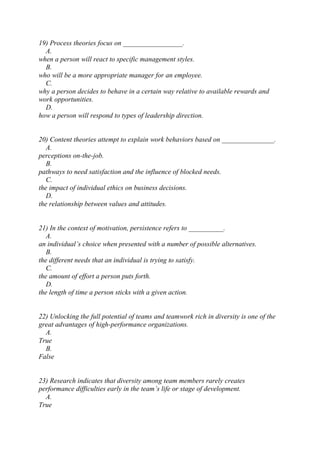 19) Process theories focus on _________________.
A.
when a person will react to specific management styles.
B.
who will be a more appropriate manager for an employee.
C.
why a person decides to behave in a certain way relative to available rewards and
work opportunities.
D.
how a person will respond to types of leadership direction.
20) Content theories attempt to explain work behaviors based on _______________.
A.
perceptions on-the-job.
B.
pathways to need satisfaction and the influence of blocked needs.
C.
the impact of individual ethics on business decisions.
D.
the relationship between values and attitudes.
21) In the context of motivation, persistence refers to __________.
A.
an individual’s choice when presented with a number of possible alternatives.
B.
the different needs that an individual is trying to satisfy.
C.
the amount of effort a person puts forth.
D.
the length of time a person sticks with a given action.
22) Unlocking the full potential of teams and teamwork rich in diversity is one of the
great advantages of high-performance organizations.
A.
True
B.
False
23) Research indicates that diversity among team members rarely creates
performance difficulties early in the team’s life or stage of development.
A.
True
 
