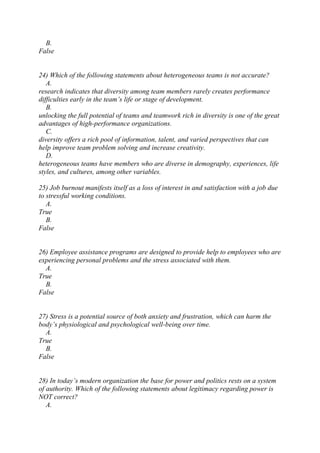 B.
False
24) Which of the following statements about heterogeneous teams is not accurate?
A.
research indicates that diversity among team members rarely creates performance
difficulties early in the team’s life or stage of development.
B.
unlocking the full potential of teams and teamwork rich in diversity is one of the great
advantages of high-performance organizations.
C.
diversity offers a rich pool of information, talent, and varied perspectives that can
help improve team problem solving and increase creativity.
D.
heterogeneous teams have members who are diverse in demography, experiences, life
styles, and cultures, among other variables.
25) Job burnout manifests itself as a loss of interest in and satisfaction with a job due
to stressful working conditions.
A.
True
B.
False
26) Employee assistance programs are designed to provide help to employees who are
experiencing personal problems and the stress associated with them.
A.
True
B.
False
27) Stress is a potential source of both anxiety and frustration, which can harm the
body’s physiological and psychological well-being over time.
A.
True
B.
False
28) In today’s modern organization the base for power and politics rests on a system
of authority. Which of the following statements about legitimacy regarding power is
NOT correct?
A.
 