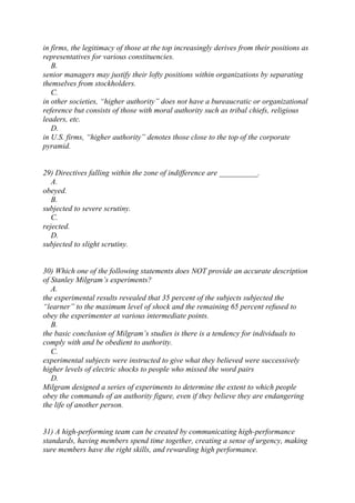 in firms, the legitimacy of those at the top increasingly derives from their positions as
representatives for various constituencies.
B.
senior managers may justify their lofty positions within organizations by separating
themselves from stockholders.
C.
in other societies, “higher authority” does not have a bureaucratic or organizational
reference but consists of those with moral authority such as tribal chiefs, religious
leaders, etc.
D.
in U.S. firms, “higher authority” denotes those close to the top of the corporate
pyramid.
29) Directives falling within the zone of indifference are __________.
A.
obeyed.
B.
subjected to severe scrutiny.
C.
rejected.
D.
subjected to slight scrutiny.
30) Which one of the following statements does NOT provide an accurate description
of Stanley Milgram’s experiments?
A.
the experimental results revealed that 35 percent of the subjects subjected the
“learner” to the maximum level of shock and the remaining 65 percent refused to
obey the experimenter at various intermediate points.
B.
the basic conclusion of Milgram’s studies is there is a tendency for individuals to
comply with and be obedient to authority.
C.
experimental subjects were instructed to give what they believed were successively
higher levels of electric shocks to people who missed the word pairs
D.
Milgram designed a series of experiments to determine the extent to which people
obey the commands of an authority figure, even if they believe they are endangering
the life of another person.
31) A high-performing team can be created by communicating high-performance
standards, having members spend time together, creating a sense of urgency, making
sure members have the right skills, and rewarding high performance.
 