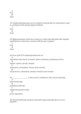 A.
True
B.
False
32) A high-performing team can be created by ensuring that new information is kept
to a minimum and by giving negative feedback.
A.
True
B.
False
33) High-performance teams have strong core values that help guide their attitudes
and behaviors in directions consistent with the team’s purpose.
A.
True
B.
False
34) Four of the CLT leadership dimensions are:
A.
charismatic/value based, systematic, future orientation, performance driven.
B.
implicit, explicit, specific, detailed.
C.
autonomous, participative, driven, focus-oriented.
D.
self-protective, autonomous, humane-oriented, team-oriented.
35) _________________ is often used in combination with vertical leadership.
A.
shared leadership
B.
individual leadership
C.
organizational goal setting
D.
power negotiation
36) All of the following statements about full-range leadership theory are true
EXCEPT:
 