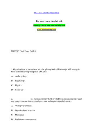 MGT 307 Final Exam Guide 6
For more course tutorials visit
uophelp.com is now newtonhelp.com
www.newtonhelp.com
MGT 307 Final Exam Guide 6
1. Organizational behavior is an interdisciplinary body of knowledge with strong ties
to all of the following disciplines EXCEPT:
A. Anthropology
B. Psychology
C. Physics
D. Sociology
2. ________________ is a multidisciplinary field devoted to understanding individual
and group behavior, interpersonal processes, and organizational dynamics:
A. Workgroup analysis
B. Organizational behavior
C. Motivation
D. Performance management
 