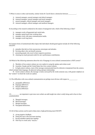 7) When it comes to ethics and morality, scholar Archie B. Carroll draws a distinction between __________.
A. immoral managers, amoral managers and ethical managers
B. immoral managers, amoral managers and moral managers
C. amoral managers, ethical managers and moral managers
D. immoral managers, ethical managers and unethical managers
8) According to the research conducted on the nature of managerial work, which of the following is false?
A. managers work at fragmented and varied tasks.
B. managers spend much time working alone.
C. managers work with many communication media.
D. managers work long hours.
9) Common forms of unintentional ethics lapses that individuals should guard against include all of the following
EXCEPT:
A. prejudice that derives from unconscious stereotypes and attitudes.
B. favoring others who can benefit someone.
C. promoting people who excel in their respective positions.
D. claiming too much personal credit for one’s performance contributions.
10) Which of the following statements about the role of language in cross-cultural communication is NOT correct?
A. Members of low-context cultures are very explicit in using the spoken and written word.
B. Australia, Canada and the United States have low-context cultures.
C. In high-context cultures, must of the message communicated must be inferred or interpreted from the context,
which includes body language, the physical setting and past relationships.
D. In low-context cultures, the message is rarely conveyed by the words someone uses, with greater emphasis on
the “context” in which the words are spoken.
11) The difficulties with cross-cultural communication are perhaps most obvious with respect to __________.
A. geographic differences
B. language differences
C. lifestyle differences
D. religious differences
12) __________ are important to spot since non-verbals can add insight into what is really being said in face-to-face
communication.
A. Mangled messages.
B. Mixed messages.
C. Merged messages.
D. Perceptual distractions.
13) All of these actions can be used to help create a high-performing team EXCEPT:
A. giving negative feedback.
B. setting the tone in the first team meeting.
C. having members spend time together.
D. find ways to create early “success.”
 