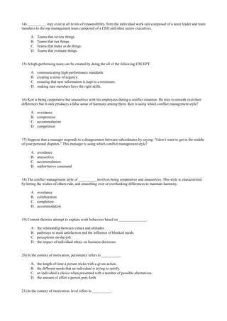 14) __________ may exist at all levels of responsibility, from the individual work unit composed of a team leader and team
members to the top management team composed of a CEO and other senior executives.
A. Teams that review things.
B. Teams that run things.
C. Teams that make or do things.
D. Teams that evaluate things.
15) A high-performing team can be created by doing the all of the following EXCEPT:
A. communicating high-performance standards.
B. creating a sense of urgency.
C. ensuring that new information is kept to a minimum.
D. making sure members have the right skills.
16) Ken is being cooperative but unassertive with his employees during a conflict situation. He tries to smooth over their
differences but it only produces a false sense of harmony among them. Ken is using which conflict management style?
A. avoidance
B. compromise
C. accommodation
D. competition
17) Suppose that a manager responds to a disagreement between subordinates by saying: “I don’t want to get in the middle
of your personal disputes.” This manager is using which conflict management style?
A. avoidance
B. unassertive
C. accommodation
D. authoritative command
18) The conflict management style of __________involves being cooperative and unassertive. This style is characterized
by letting the wishes of others rule, and smoothing over or overlooking differences to maintain harmony.
A. avoidance
B. collaboration
C. completion
D. accommodation
19) Content theories attempt to explain work behaviors based on _______________.
A. the relationship between values and attitudes.
B. pathways to need satisfaction and the influence of blocked needs.
C. perceptions on-the-job.
D. the impact of individual ethics on business decisions.
20) In the context of motivation, persistence refers to __________.
A. the length of time a person sticks with a given action.
B. the different needs that an individual is trying to satisfy.
C. an individual’s choice when presented with a number of possible alternatives.
D. the amount of effort a person puts forth.
21) In the context of motivation, level refers to __________.
 