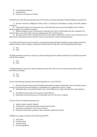 B. a distinguished reputation.
C. personal desire.
D. control over the behavior of others.
30) Which one of the following statements does NOT provide an accurate description of Stanley Milgram’s experiments?
A. the basic conclusion of Milgram’s studies is there is a tendency for individuals to comply with and be obedient
to authority.
B. experimental subjects were instructed to give what they believed were successively higher levels of electric
shocks to people who missed the word pairs
C. Milgram designed a series of experiments to determine the extent to which people obey the commands of an
authority figure, even if they believe they are endangering the life of another person.
D. the experimental results revealed that 35 percent of the subjects subjected the “learner” to the maximum level of
shock and the remaining 65 percent refused to obey the experimenter at various intermediate points.
31) A high-performing team can be created by communicating high-performance standards, having members spend time
together, creating a sense of urgency, making sure members have the right skills, and rewarding high performance.
A. True
B. False
32) High-performance teams have strong core values that help guide their attitudes and behaviors in directions consistent
with the team’s purpose.
A. True
B. False
33) High-performance teams have special characteristics that allow them to excel at teamwork and achieve special
performance advantages.
A. True
B. False
34) All of the following statements about shared leaderships are correct EXCEPT:
A. the key distinction between shared leadership and traditional models of leadership is that the influence process
involves more than just downward influence on subordinates by an appointed or elective e leader.
B. leadership today is not restricted simply to the vertical influence of a single individual but to other people as
well.
C. the influence process often involves peer or lateral influence.
D. leadership is restricted among a set of individuals who act in the role of a superior.
35) Four of the CLT leadership dimensions are:
A. implicit, explicit, specific, detailed.
B. self-protective, autonomous, humane-oriented, team-oriented.
C. autonomous, participative, driven, focus-oriented.
D. charismatic/value based, systematic, future orientation, performance driven.
36) Behavior strategies include all of the following EXCEPT:
A. self reward
B. self observation
C. self goal setting
D. self accomplishment
 