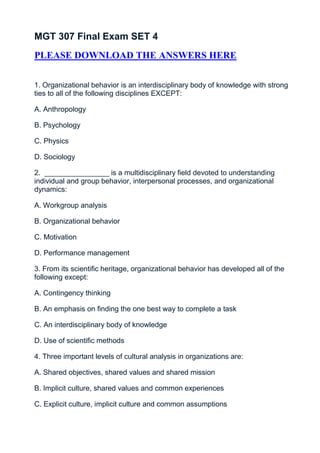MGT 307 Final Exam SET 4
PLEASE DOWNLOAD THE ANSWERS HERE


1. Organizational behavior is an interdisciplinary body of knowledge with strong
ties to all of the following disciplines EXCEPT:

A. Anthropology

B. Psychology

C. Physics

D. Sociology

2. ________________ is a multidisciplinary field devoted to understanding
individual and group behavior, interpersonal processes, and organizational
dynamics:

A. Workgroup analysis

B. Organizational behavior

C. Motivation

D. Performance management

3. From its scientific heritage, organizational behavior has developed all of the
following except:

A. Contingency thinking

B. An emphasis on finding the one best way to complete a task

C. An interdisciplinary body of knowledge

D. Use of scientific methods

4. Three important levels of cultural analysis in organizations are:

A. Shared objectives, shared values and shared mission

B. Implicit culture, shared values and common experiences

C. Explicit culture, implicit culture and common assumptions
 