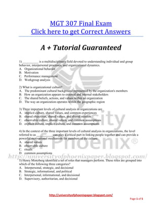 http://universityofphoenixpaper.blogspot.com/
Page 1 of 6
MGT 307 Final Exam
You can get your own complete guide from
http://bit.ly/mgt-307
A + Tutorial Guaranteed
1) __________ is a multidisciplinary field devoted to understanding individual and group
behavior, interpersonal processes, and organizational dynamics.
A. Organizational behavior
B. Motivation
C. Performance management
D. Workgroup analysis
2) What is organizational culture?
A. The predominant cultural background represented by the organization's members
B. How an organization appears to external and internal stakeholders
C. The shared beliefs, actions, and values within an organization
D. The way an organization operates within the geographic region
You can get your own complete guide from
http://bit.ly/mgt-307
3) Three important levels of cultural analysis in organizations are
A. implicit culture, shared values, and common experiences
B. shared objectives, shared values, and shared mission
C. observable culture, shared values, and common assumptions
D. explicit culture, implicit culture, and common assumptions
4) In the context of the three important levels of cultural analysis in organizations, the level
referred to as __________ can play a critical part in linking people together and can provide a
powerful motivational mechanism for members of the culture.
A. shared values
B. observable culture
C. rituals
 