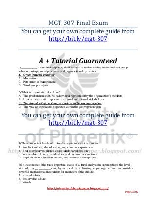 http://universityofphoenixpaper.blogspot.com/
Page 1 of 6
MGT 307 Final Exam
You can get your own complete guide from
http://bit.ly/mgt-307
A + Tutorial Guaranteed
1) __________ is a multidisciplinary field devoted to understanding individual and group
behavior, interpersonal processes, and organizational dynamics.
A. Organizational behavior
B. Motivation
C. Performance management
D. Workgroup analysis
2) What is organizational culture?
A. The predominant cultural background represented by the organization's members
B. How an organization appears to external and internal stakeholders
C. The shared beliefs, actions, and values within an organization
D. The way an organization operates within the geographic region
You can get your own complete guide from
http://bit.ly/mgt-307
3) Three important levels of cultural analysis in organizations are
A. implicit culture, shared values, and common experiences
B. shared objectives, shared values, and shared mission
C. observable culture, shared values, and common assumptions
D. explicit culture, implicit culture, and common assumptions
4) In the context of the three important levels of cultural analysis in organizations, the level
referred to as __________ can play a critical part in linking people together and can provide a
powerful motivational mechanism for members of the culture.
A. shared values
B. observable culture
C. rituals
 