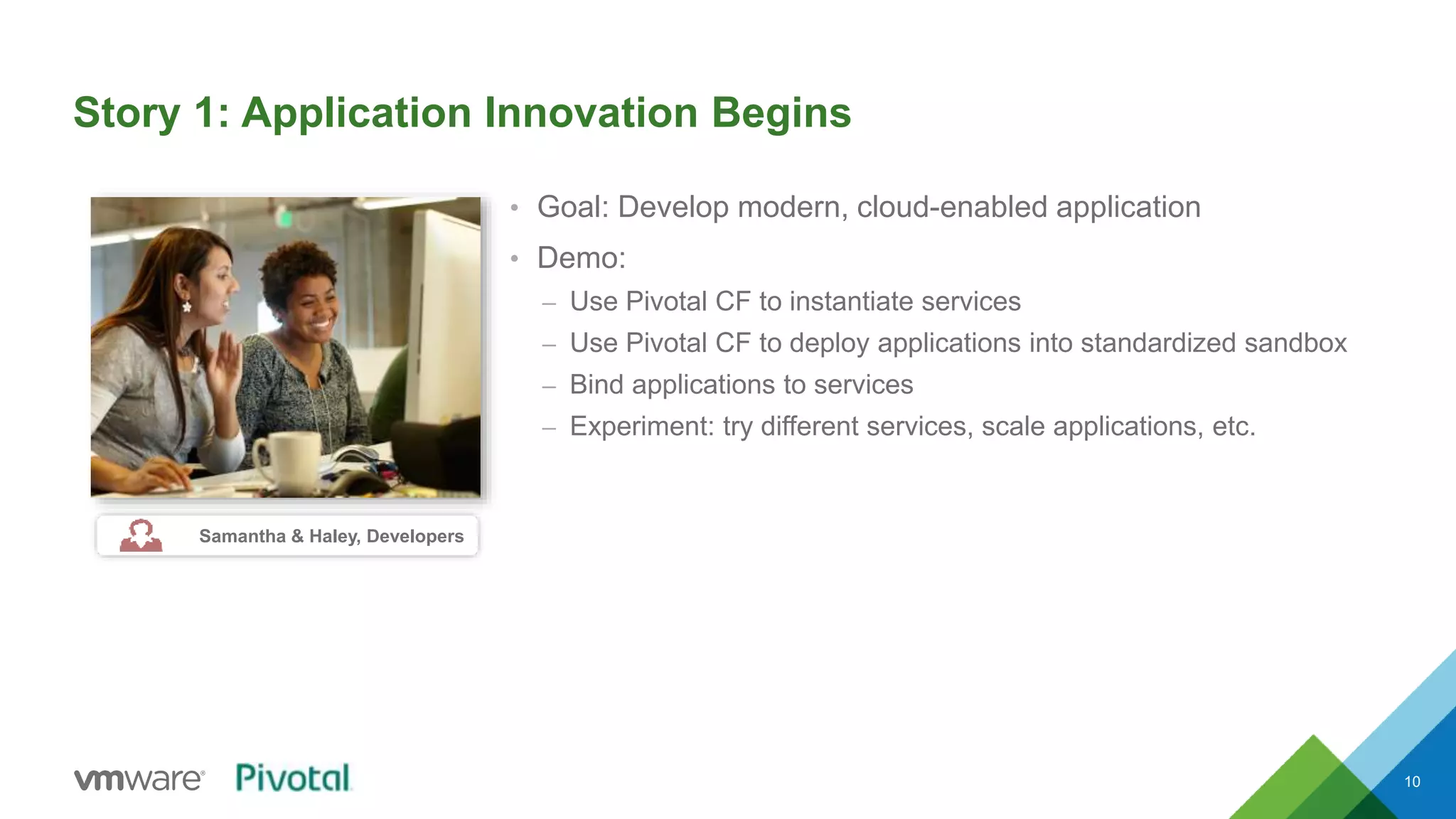 Story 1: Application Innovation Begins 
• Goal: Develop modern, cloud-enabled application 
• Demo: 
– Use Pivotal CF to instantiate services 
– Use Pivotal CF to deploy applications into standardized sandbox 
– Bind applications to services 
– Experiment: try different services, scale applications, etc. 
10 
Samantha & Haley, Developers 
 