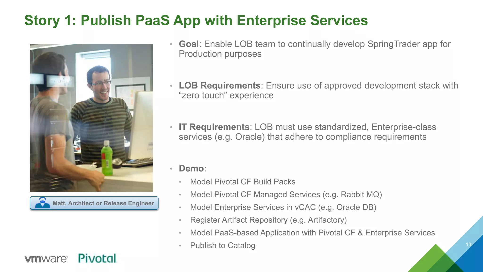 Story 1: Publish PaaS App with Enterprise Services 
13 
• Goal: Enable LOB team to continually develop SpringTrader app for 
Production purposes 
• LOB Requirements: Ensure use of approved development stack with 
“zero touch” experience 
• IT Requirements: LOB must use standardized, Enterprise-class 
services (e.g. Oracle) that adhere to compliance requirements 
• Demo: 
• Model Pivotal CF Build Packs 
• Model Pivotal CF Managed Services (e.g. Rabbit MQ) 
• Model Enterprise Services in vCAC (e.g. Oracle DB) 
• Register Artifact Repository (e.g. Artifactory) 
• Model PaaS-based Application with Pivotal CF & Enterprise Services 
• Publish to Catalog 
Matt, Architect or Release Engineer 
 