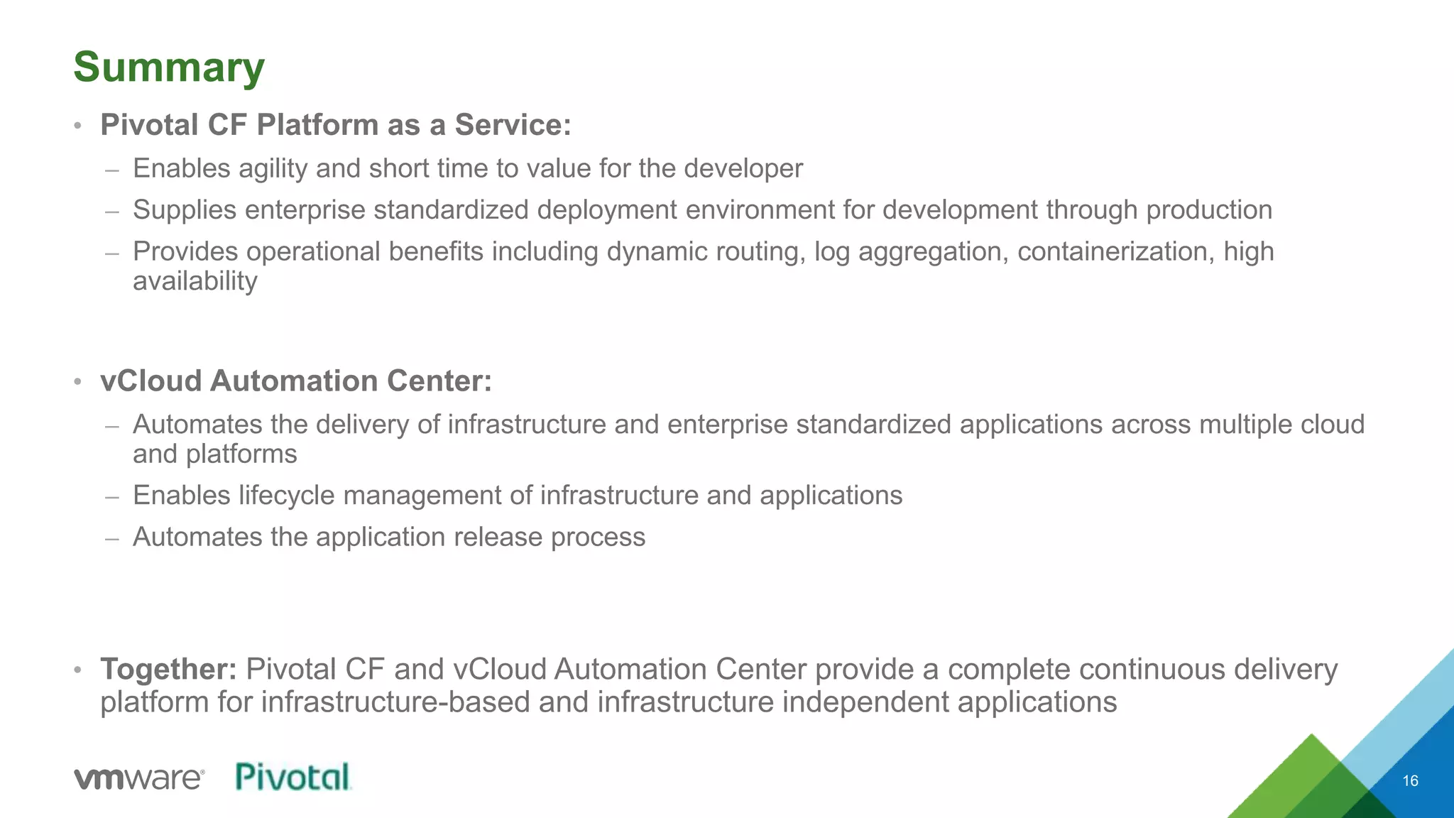 Summary 
• Pivotal CF Platform as a Service: 
– Enables agility and short time to value for the developer 
– Supplies enterprise standardized deployment environment for development through production 
– Provides operational benefits including dynamic routing, log aggregation, containerization, high 
availability 
• vCloud Automation Center: 
– Automates the delivery of infrastructure and enterprise standardized applications across multiple cloud 
and platforms 
– Enables lifecycle management of infrastructure and applications 
– Automates the application release process 
• Together: Pivotal CF and vCloud Automation Center provide a complete continuous delivery 
platform for infrastructure-based and infrastructure independent applications 
16 
 