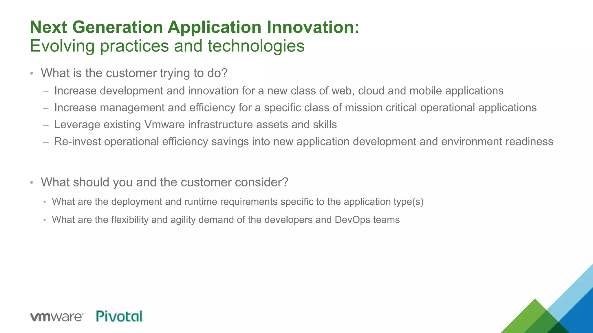 Next Generation Application Innovation: 
Evolving practices and technologies 
• What is the customer trying to do? 
– Increase development and innovation for a new class of web, cloud and mobile applications 
– Increase management and efficiency for a specific class of mission critical operational applications 
– Leverage existing Vmware infrastructure assets and skills 
– Re-invest operational efficiency savings into new application development and environment readiness 
• What should you and the customer consider? 
• What are the deployment and runtime requirements specific to the application type(s) 
• What are the flexibility and agility demand of the developers and DevOps teams 
 