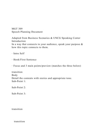 MGT 309
Speech Planning Document
Adapted from Business Scenarios & UNCG Speaking Center
Introduction
In a way that connects to your audience, speak your purpose &
how this topic connects to them.
· Intro Self
· Hook/First Sentence
· Focus and 3 main points/preview (matches the three below)
transition
Body
Detail the contents with stories and appropriate tone.
Sub-Point 1:
Sub-Point 2:
Sub-Point 3:
transition
transition
 