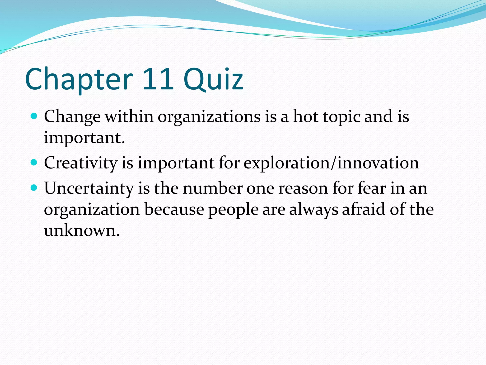 Chapter 11 Quiz 
 Change within organizations is a hot topic and is 
important. 
 Creativity is important for exploration/innovation 
 Uncertainty is the number one reason for fear in an 
organization because people are always afraid of the 
unknown. 
 