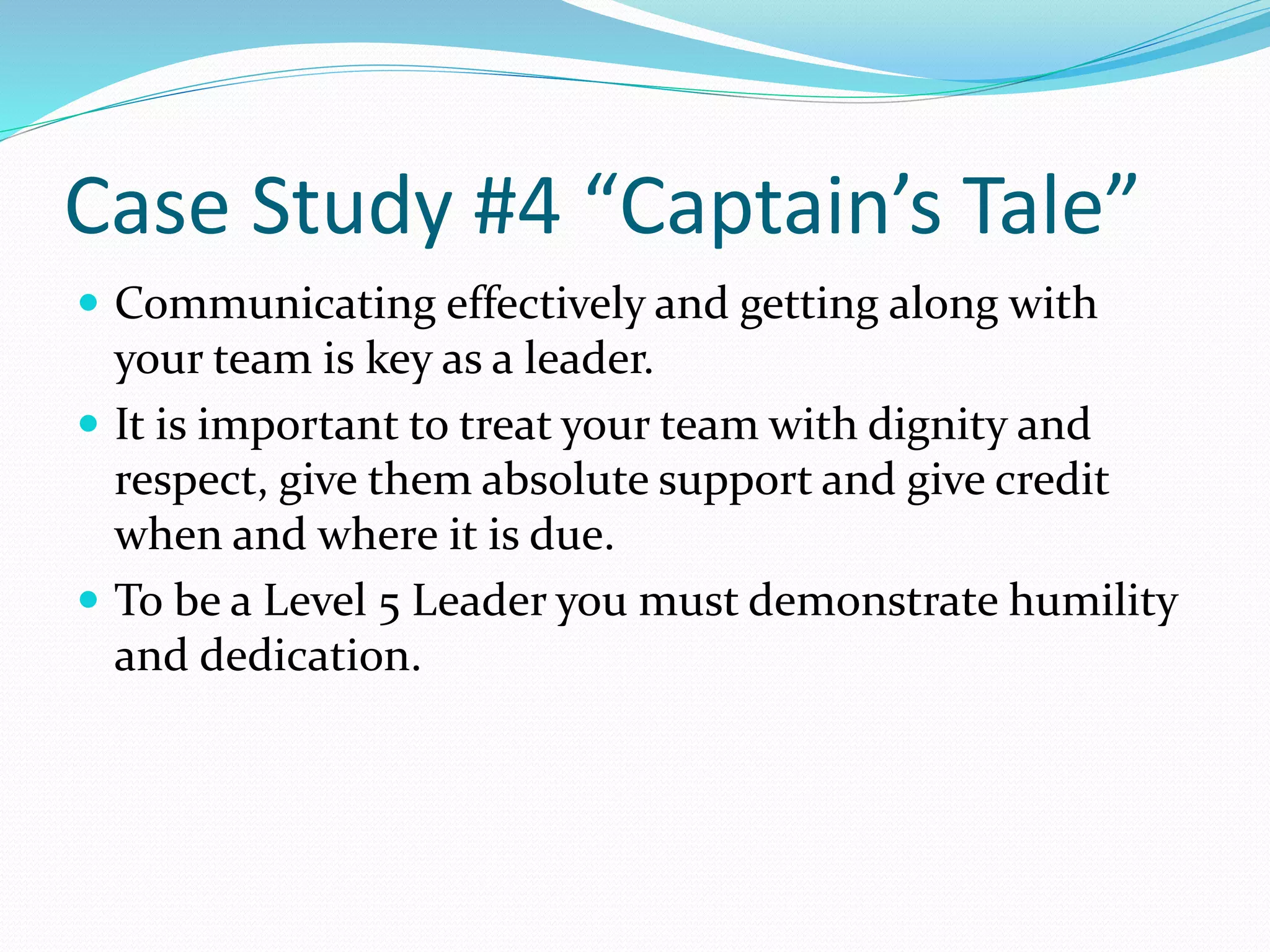 Case Study #4 “Captain’s Tale” 
 Communicating effectively and getting along with 
your team is key as a leader. 
 It is important to treat your team with dignity and 
respect, give them absolute support and give credit 
when and where it is due. 
 To be a Level 5 Leader you must demonstrate humility 
and dedication. 
 