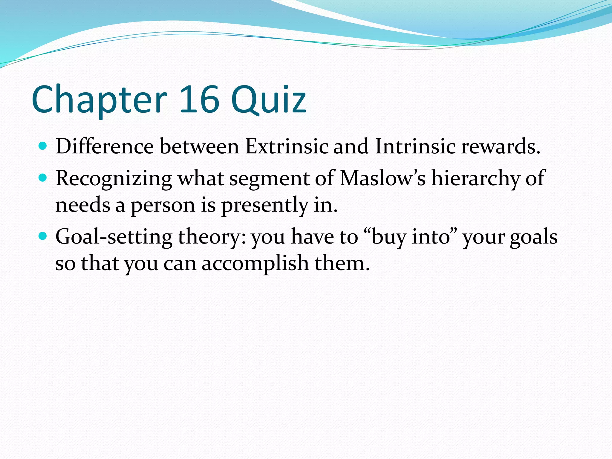 Chapter 16 Quiz 
 Difference between Extrinsic and Intrinsic rewards. 
 Recognizing what segment of Maslow’s hierarchy of 
needs a person is presently in. 
 Goal-setting theory: you have to “buy into” your goals 
so that you can accomplish them. 
 