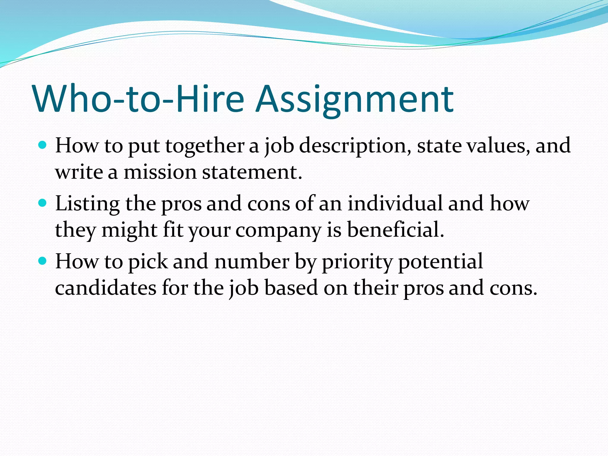 Who-to-Hire Assignment 
 How to put together a job description, state values, and 
write a mission statement. 
 Listing the pros and cons of an individual and how 
they might fit your company is beneficial. 
 How to pick and number by priority potential 
candidates for the job based on their pros and cons. 
 