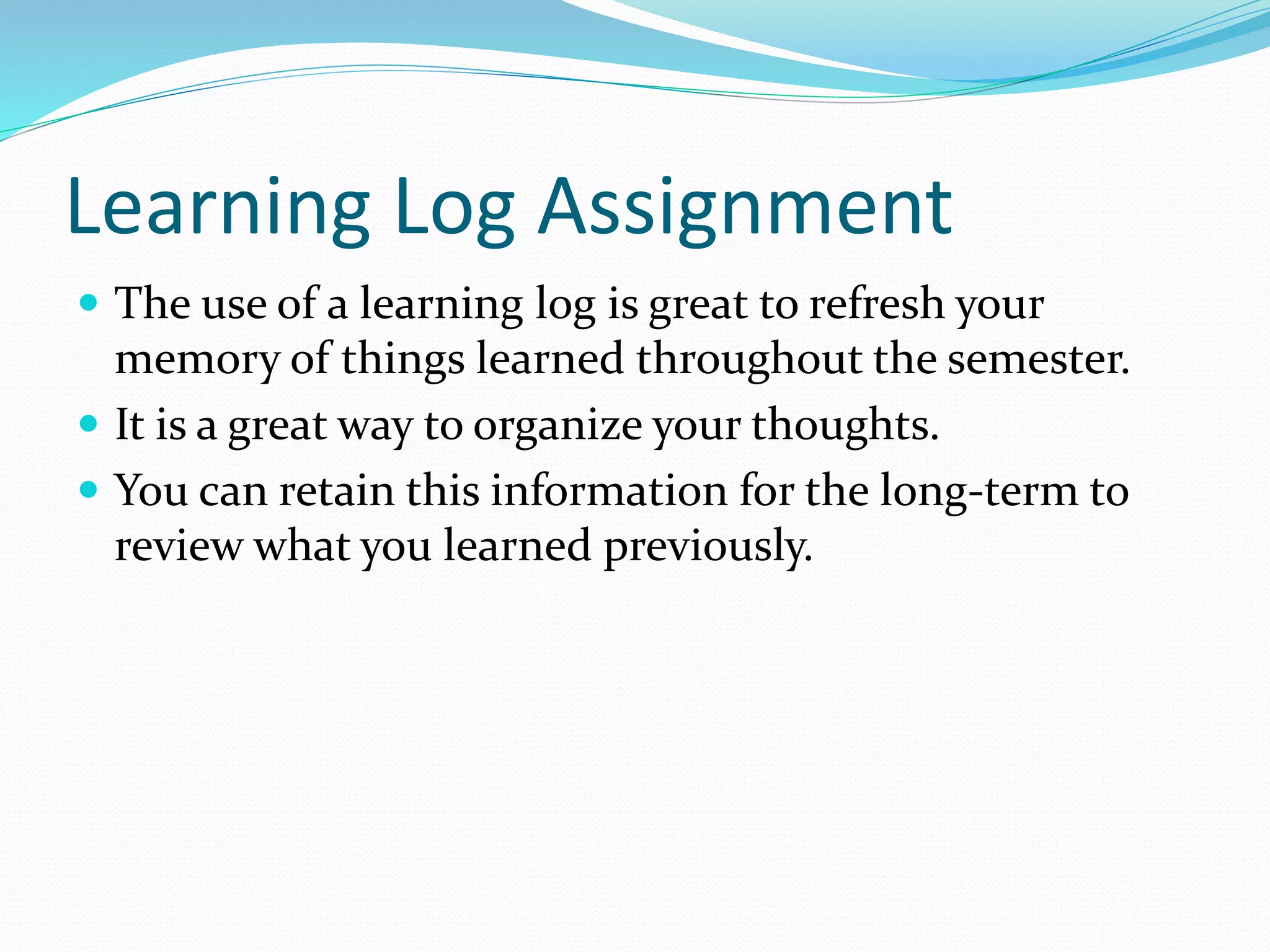 Learning Log Assignment 
 The use of a learning log is great to refresh your 
memory of things learned throughout the semester. 
 It is a great way to organize your thoughts. 
 You can retain this information for the long-term to 
review what you learned previously. 
 