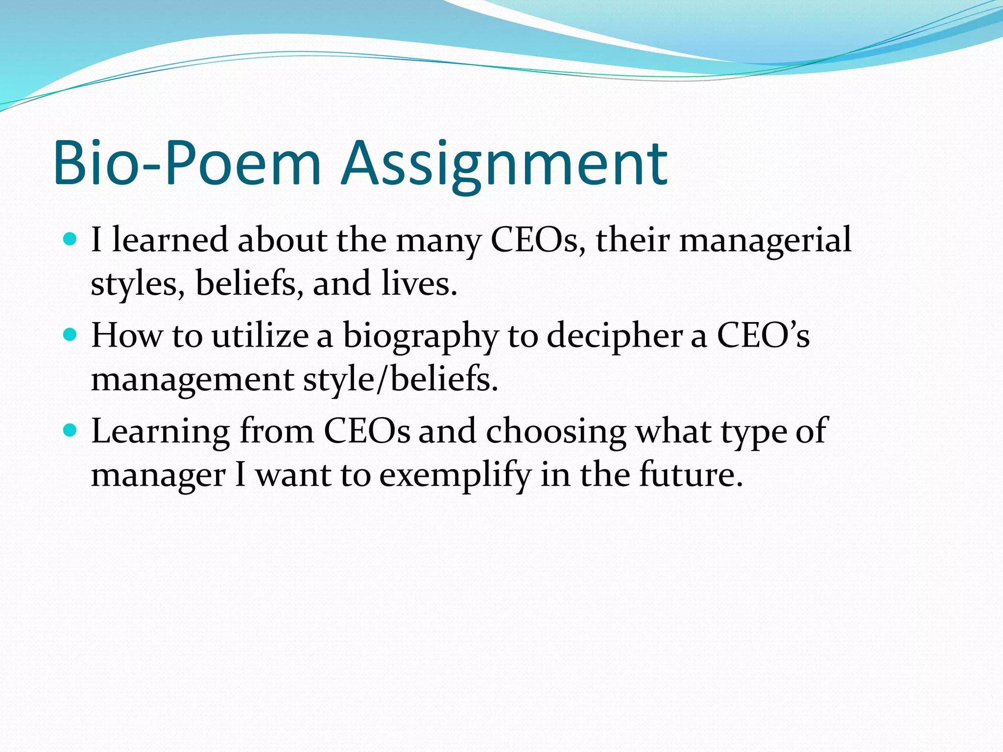 Bio-Poem Assignment 
 I learned about the many CEOs, their managerial 
styles, beliefs, and lives. 
 How to utilize a biography to decipher a CEO’s 
management style/beliefs. 
 Learning from CEOs and choosing what type of 
manager I want to exemplify in the future. 
