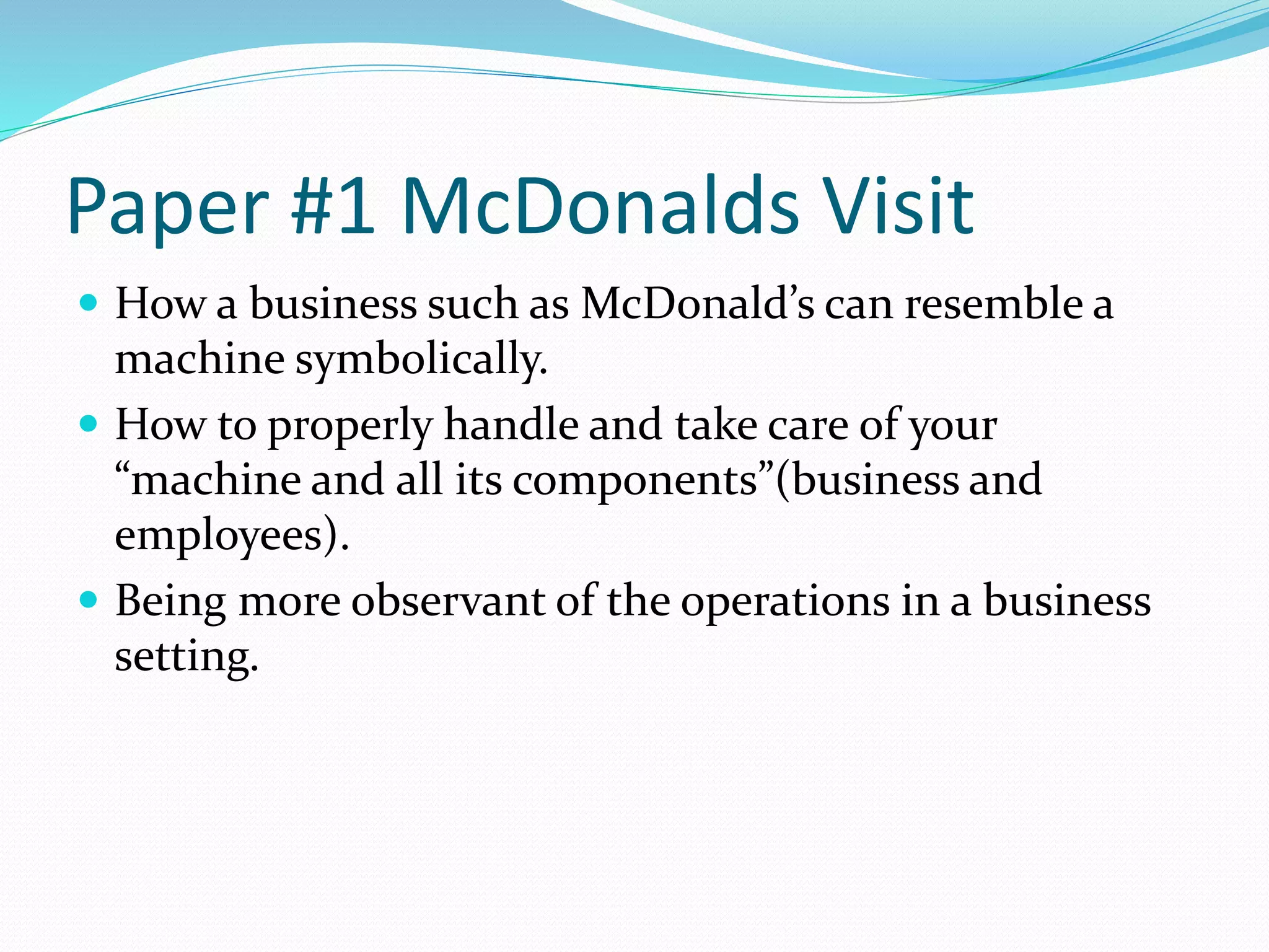 Paper #1 McDonalds Visit 
 How a business such as McDonald’s can resemble a 
machine symbolically. 
 How to properly handle and take care of your 
“machine and all its components”(business and 
employees). 
 Being more observant of the operations in a business 
setting. 
 