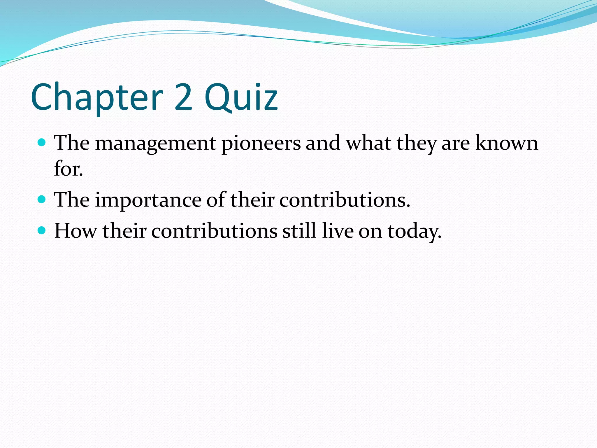 Chapter 2 Quiz 
 The management pioneers and what they are known 
for. 
 The importance of their contributions. 
 How their contributions still live on today. 
 