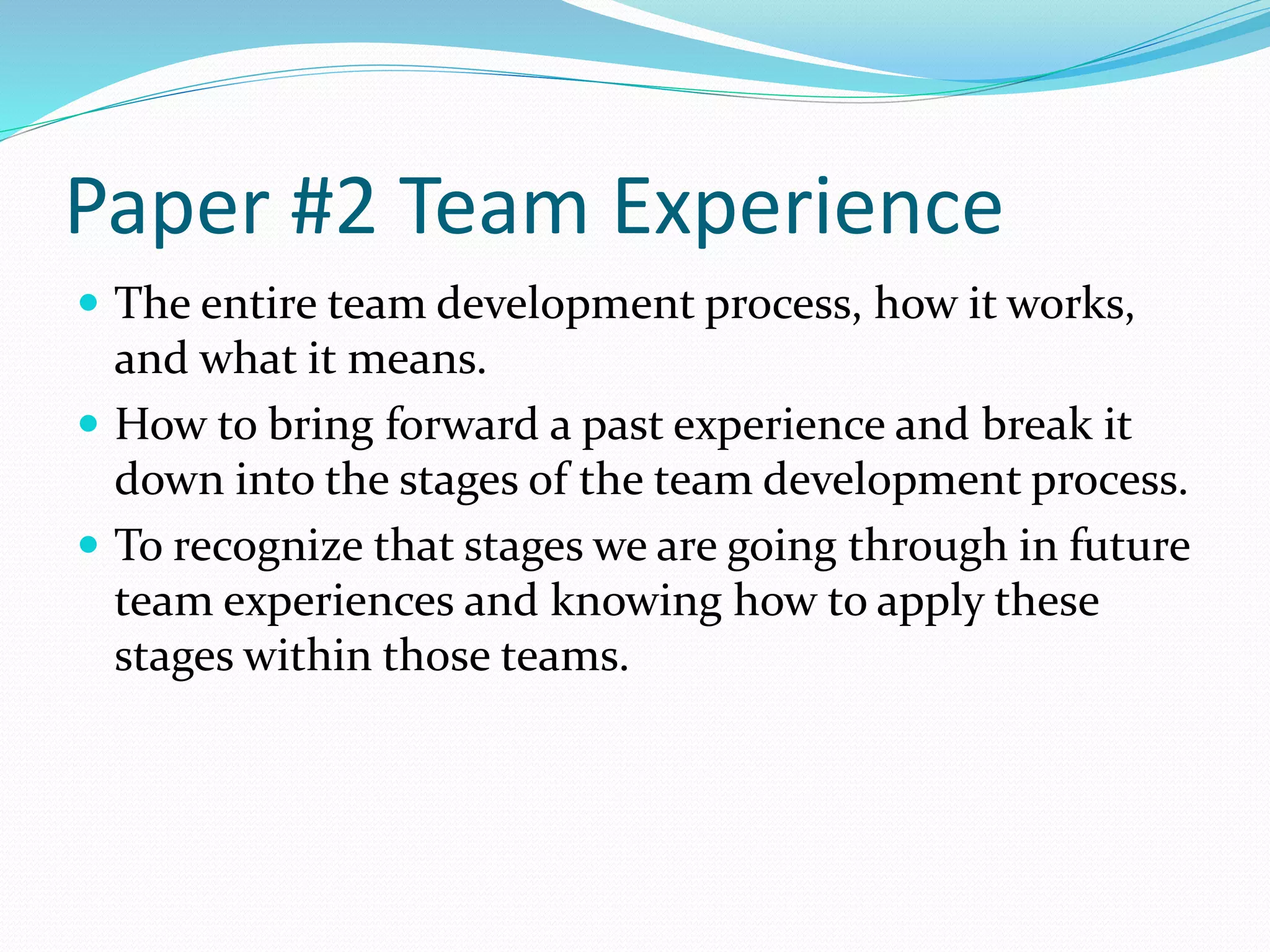 Paper #2 Team Experience 
 The entire team development process, how it works, 
and what it means. 
 How to bring forward a past experience and break it 
down into the stages of the team development process. 
 To recognize that stages we are going through in future 
team experiences and knowing how to apply these 
stages within those teams. 
 