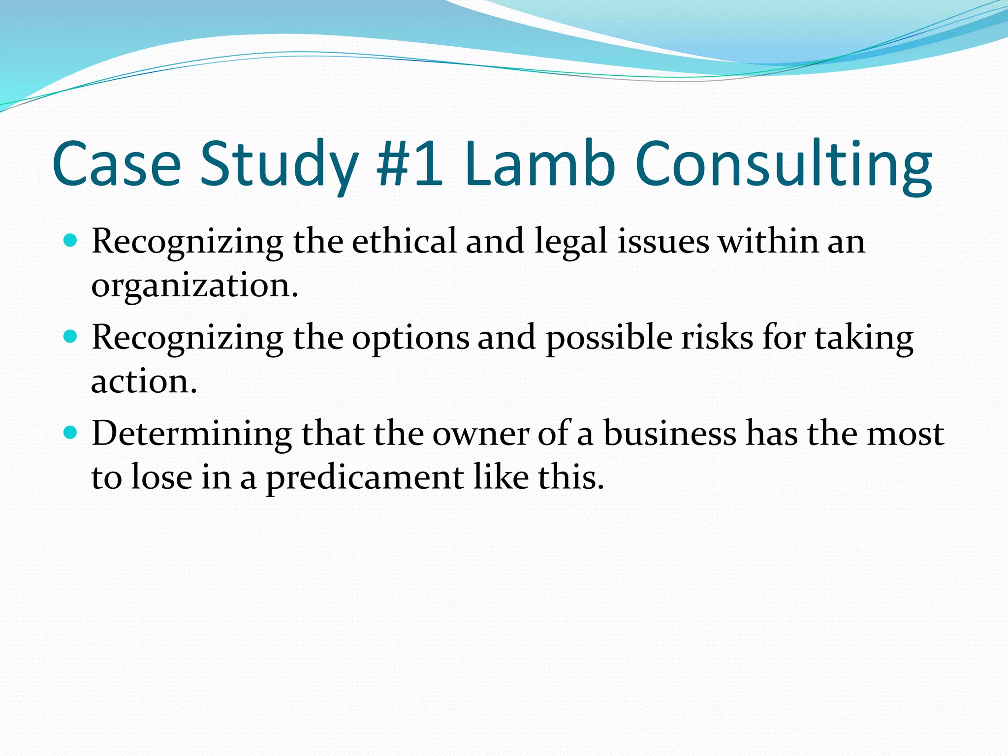 Case Study #1 Lamb Consulting 
 Recognizing the ethical and legal issues within an 
organization. 
 Recognizing the options and possible risks for taking 
action. 
 Determining that the owner of a business has the most 
to lose in a predicament like this. 
 