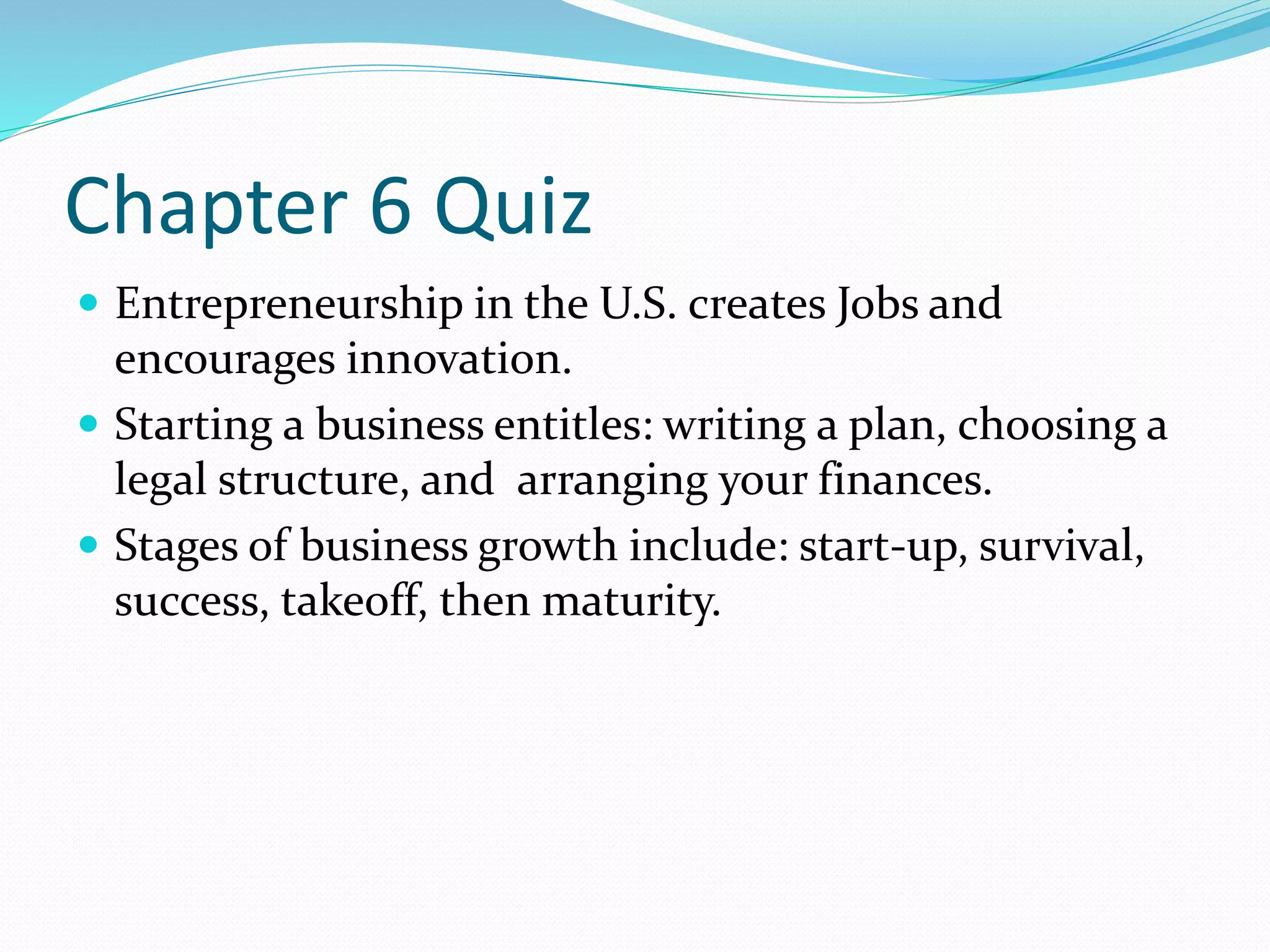 Chapter 6 Quiz 
 Entrepreneurship in the U.S. creates Jobs and 
encourages innovation. 
 Starting a business entitles: writing a plan, choosing a 
legal structure, and arranging your finances. 
 Stages of business growth include: start-up, survival, 
success, takeoff, then maturity. 
 