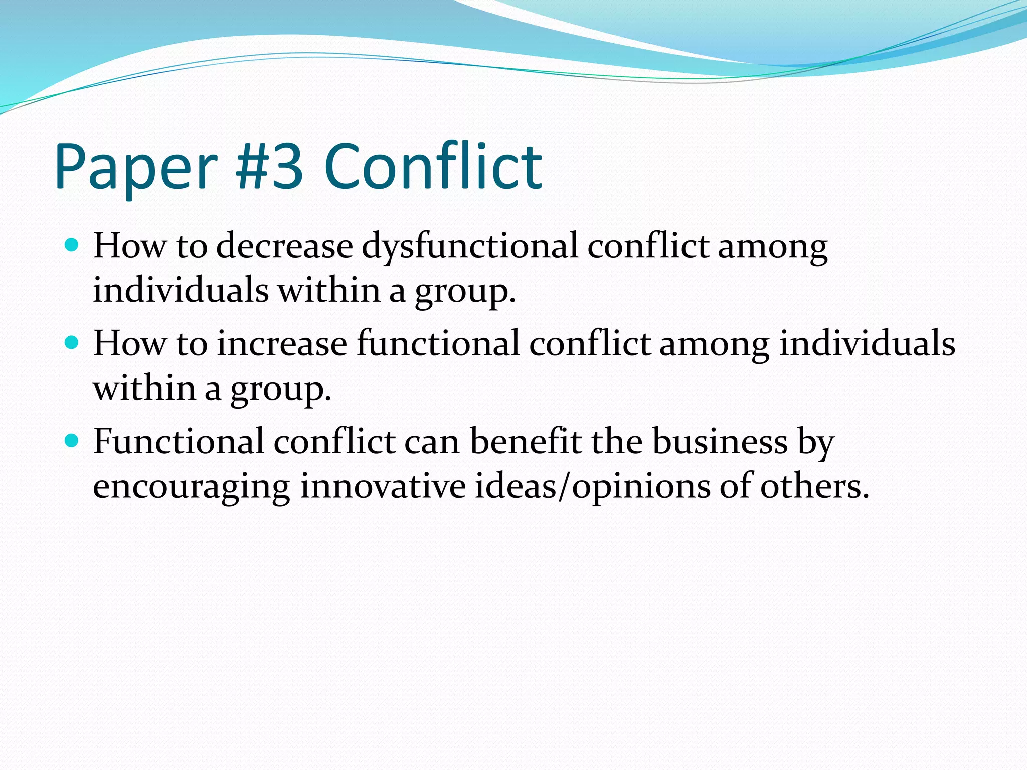 Paper #3 Conflict 
 How to decrease dysfunctional conflict among 
individuals within a group. 
 How to increase functional conflict among individuals 
within a group. 
 Functional conflict can benefit the business by 
encouraging innovative ideas/opinions of others. 
 