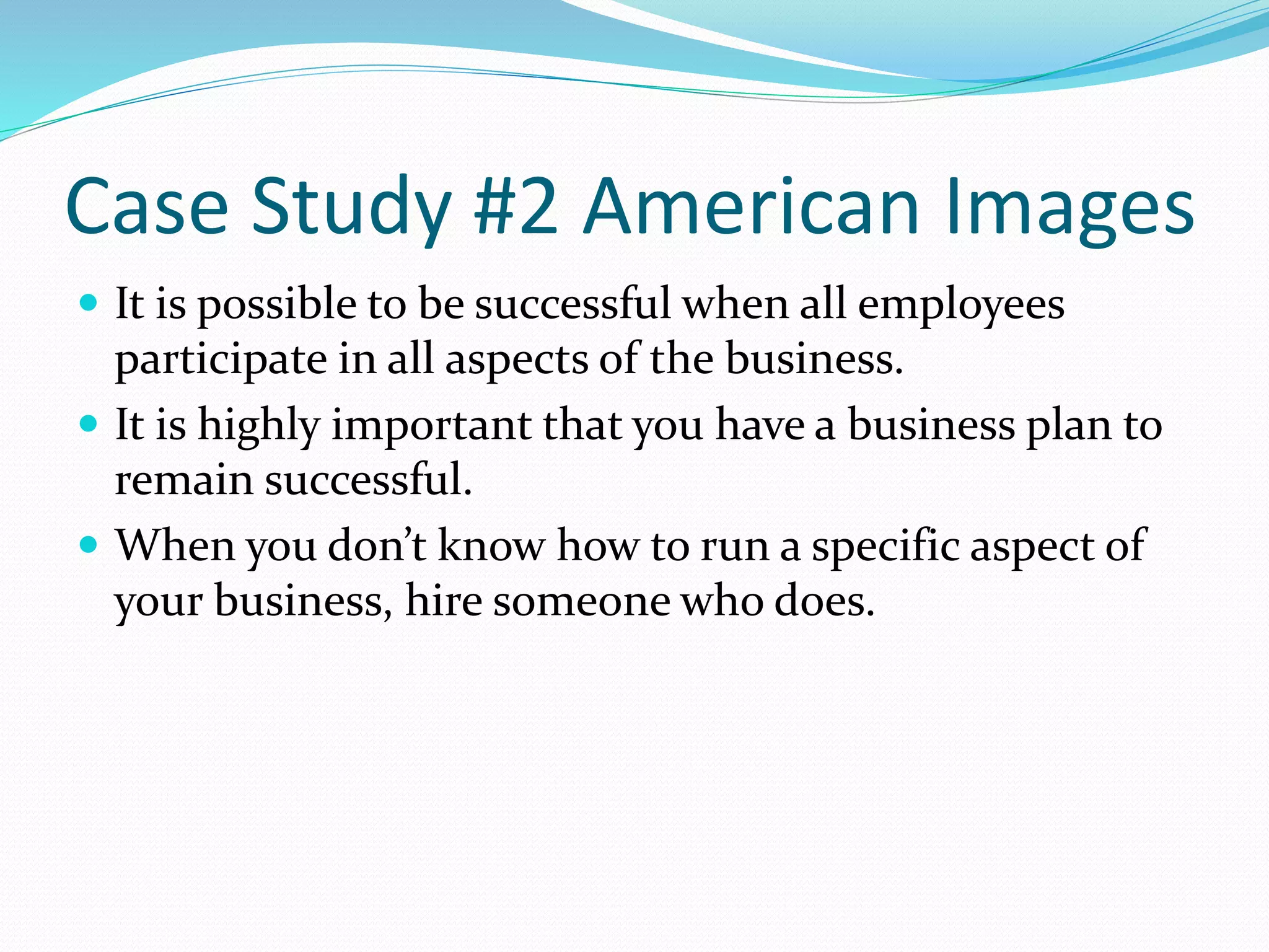 Case Study #2 American Images 
 It is possible to be successful when all employees 
participate in all aspects of the business. 
 It is highly important that you have a business plan to 
remain successful. 
 When you don’t know how to run a specific aspect of 
your business, hire someone who does. 
 