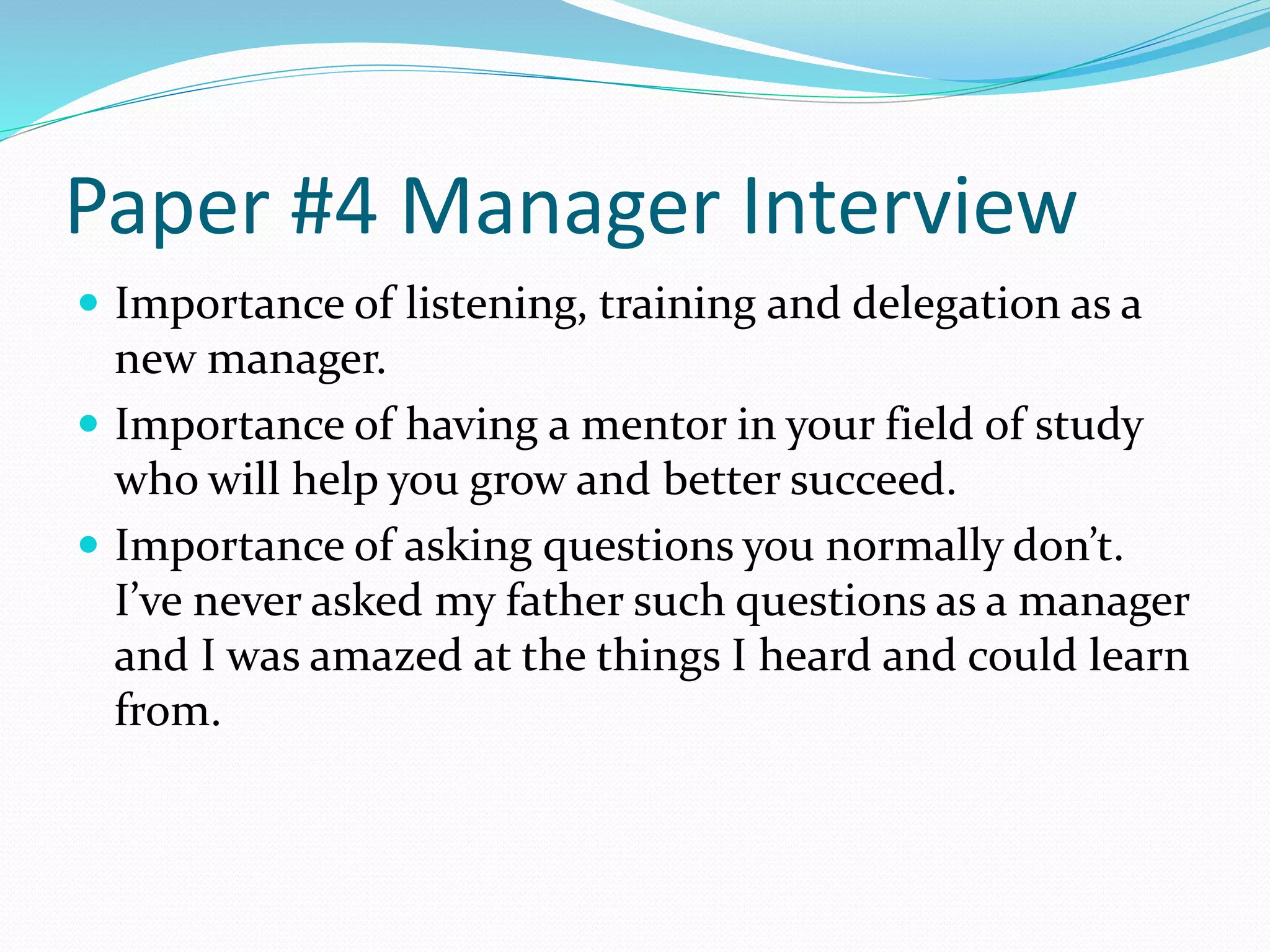 Paper #4 Manager Interview 
 Importance of listening, training and delegation as a 
new manager. 
 Importance of having a mentor in your field of study 
who will help you grow and better succeed. 
 Importance of asking questions you normally don’t. 
I’ve never asked my father such questions as a manager 
and I was amazed at the things I heard and could learn 
from. 
 