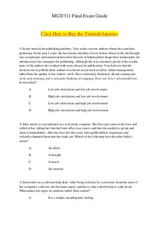 MGT/311 Final Exam Guide


                 Click Here to Buy the Tutorial/Answers


1) In her work in the publishing industry, Vera seeks out new authors whom she considers
promising. In the past 2 years she has found a number of new writers whose work she thought
was exceptional, and immersed herself in the task of helping them shape their manuscripts for
submission to her managers for publishing. Although she was extremely proud of the results,
none of the authors she worked with were chosen for publication. Vera believes that the
decision not to publish these authors was based on personal rivalries within management,
rather than the quality of her writers' work. She is extremely frustrated, dreads coming into
work each morning, and is seriously thinking of resigning. How can Vera’s job attitude best
be described?

       A.             Low job satisfaction and low job involvement

       B.             High job satisfaction and low job involvement

       C.             Low job satisfaction and high job involvement

       D.             High job satisfaction and high job involvement



2) Julia works as a receptionist at a real-estate company. Her boss just came in the door and
yelled at her, telling her that the front office was a mess and that she needed to get up and
clean it immediately. After her boss left the room, Julia grabbed three magazines and
violently slammed them into the trash can. Which of the following best describes Julia's
action?

       A.             An affect

       B.             A thought

       C.             A mood

       D.             An emotion



3) Erin works on a software help desk. After being yelled at by a customer about the state of
her company's software, she becomes angry, and has to take a short break to calm down.
What makes her anger an emotion, rather than a mood?

       A.             It is a simple, unambiguous feeling.
 