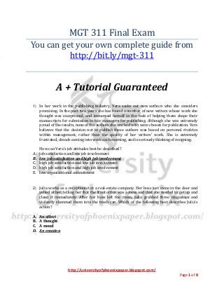 http://universityofphoenixpaper.blogspot.com/
Page 1 of 8
MGT 311 Final Exam
You can get your own complete guide from
http://bit.ly/mgt-311
A + Tutorial Guaranteed
1) In her work in the publishing industry, Vera seeks out new authors who she considers
promising. In the past two years she has found a number of new writers whose work she
thought was exceptional, and immersed herself in the task of helping them shape their
manuscripts for submission to her managers for publishing. Although she was extremely
proud of the results, none of the authors she worked with were chosen for publication. Vera
believes that the decision not to publish these authors was based on personal rivalries
within management, rather than the quality of her writers’ work. She is extremely
frustrated, dreads coming into work each morning, and is seriously thinking of resigning.
How can Vera’s job attitudes best be described?
A. job satisfaction and low job involvement
B. low job satisfaction and high job involvement
C. high job satisfaction and low job involvement
D. high job satisfaction and high job involvement
E. low organizational commitment
2) Julia works as a receptionist at a real-estate company. Her boss just came in the door and
yelled at her, telling her that the front office was a mess and that she needed to get up and
clean it immediately. After her boss left the room, Julia grabbed three magazines and
violently slammed them into the trash can. Which of the following best describes Julia's
action?
A. An affect
B. A thought
C. A mood
D. An emotion
 