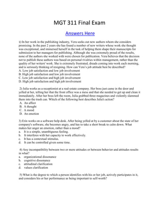 MGT 311 Final Exam
Answers Here
1) In her work in the publishing industry, Vera seeks out new authors whom she considers
promising. In the past 2 years she has found a number of new writers whose work she thought
was exceptional, and immersed herself in the task of helping them shape their manuscripts for
submission to her managers for publishing. Although she was extremely proud of the results,
none of the authors she worked with were chosen for publication. Vera believes that the decision
not to publish these authors was based on personal rivalries within management, rather than the
quality of her writers' work. She is extremely frustrated, dreads coming into work each morning,
and is seriously thinking of resigning. How can Vera’s job attitude best be described?
A. Low job satisfaction and low job involvement
B. High job satisfaction and low job involvement
C. Low job satisfaction and high job involvement
D. High job satisfaction and high job involvement
2) Julia works as a receptionist at a real-estate company. Her boss just came in the door and
yelled at her, telling her that the front office was a mess and that she needed to get up and clean it
immediately. After her boss left the room, Julia grabbed three magazines and violently slammed
them into the trash can. Which of the following best describes Julia's action?
A. An affect
B. A thought
C. A mood
D. An emotion
3) Erin works on a software help desk. After being yelled at by a customer about the state of her
company's software, she becomes angry, and has to take a short break to calm down. What
makes her anger an emotion, rather than a mood?
a. It is a simple, unambiguous feeling.
b. It interferes with her capacity to work effectively.
c. It has a contextual stimulus.
d. It can be controlled given some time.
4) Any incompatibility between two or more attitudes or between behavior and attitudes results
in what?
a. organizational dissonance
b. cognitive dissonance
c. attitudinal clarification
d. values clarification
5) What is the degree to which a person identifies with his or her job, actively participates in it,
and considers his or her performance as being important to self-worth?
 