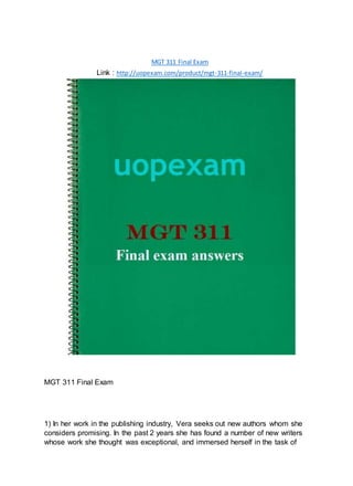 MGT 311 Final Exam
Link : http://uopexam.com/product/mgt-311-final-exam/
MGT 311 Final Exam
1) In her work in the publishing industry, Vera seeks out new authors whom she
considers promising. In the past 2 years she has found a number of new writers
whose work she thought was exceptional, and immersed herself in the task of
 